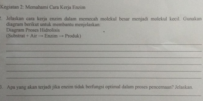 Kegiatan 2: Memahami Cara Kerja Enzim 
2. Jelaskan cara kerja enzim dalam memecah molekul besar menjadi molekul kecil. Gunakan 
diagram berikut untuk membantu menjelaskan: 
Diagram Proses Hidrolisis 
(Substrat + Air → Enzim → Produk) 
_ 
_ 
_ 
_ 
_ 
_ 
3. Apa yang akan terjadi jika enzim tidak berfungsi optimal dalam proses pencernaan? Jelaskan. 
_