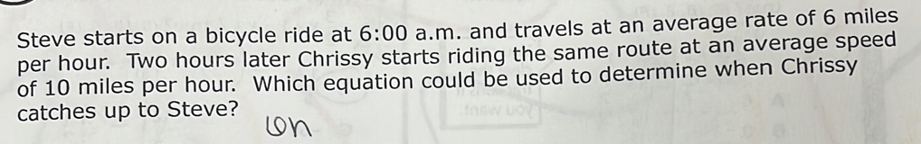 Steve starts on a bicycle ride at 6:00 a.m. and travels at an average rate of 6 miles
per hour. Two hours later Chrissy starts riding the same route at an average speed 
of 10 miles per hour. Which equation could be used to determine when Chrissy 
catches up to Steve?