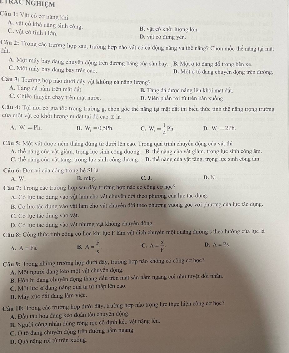 nhrác nghiệm
Câu 1: Vật có cơ năng khi
A. vật có khả năng sinh công. B. vật có khối lượng lớn.
C. vật có tính ì lớn. D. vật có đứng yên.
Câu 2: Trong các trường hợp sau, trường hợp nào vật có cả động năng và thế năng? Chọn mốc thế năng tại mặt
đất.
A. Một máy bay đang chuyển động trên đường băng của sân bay. B. Một ô tô đang đỗ trong bến xe.
C. Một máy bay đang bay trên cao. D. Một ô tô đang chuyển động trên đường.
Câu 3: Trường hợp nào dưới đây vật không có năng lượng?
A. Tảng đá nằm trên mặt đất. B. Tảng đá được nâng lên khỏi mặt đất.
C. Chiếc thuyền chạy trên mặt nước. D. Viên phần rơi từ trên bàn xuống
Câu 4: Tại nơi có gia tốc trọng trường g, chọn gốc thế năng tại mặt đất thì biểu thức tính thế năng trọng trường
của một vật có khối lượng m đặt tại độ cao z là
A. W_t=Ph. B. W_t=0,5Ph. C. W_t= 1/4 Ph. D. W_t=2Ph.
Câu 5: Một vật được ném thẳng đứng từ dưới lên cao. Trong quá trình chuyển động của vật thì
A. thế năng của vật giảm, trọng lực sinh công dương. B. thế năng của vật giảm, trọng lực sinh công âm.
C. thế năng của vật tăng, trọng lực sinh công dương. D. thể năng của vật tăng, trọng lực sinh công âm.
* Câu 6: Đơn vị của công trong hệ SI là
A. W. B. mkg. C. J. D. N.
Câu 7: Trong các trường hợp sau đây trường hợp nào có công cơ học?
A. Có lực tác dụng vào vật làm cho vật chuyển dời theo phương của lực tác dụng.
B. Có lực tác dụng vào vật làm cho vật chuyền dời theo phương vuông góc với phương của lực tác dụng.
C. Có lực tác dụng vào vật.
D. Có lực tác dụng vào vật nhưng vật không chuyển động.
Câu 8: Công thức tính công cơ học khi lực F làm vật dịch chuyển một quãng đường s theo hướng của lực là
A. A=Fs. B. A= F/s . C. A= S/F . D. A=Ps.
Câu 9: Trong những trường hợp dưới đây, trường hợp nào không có công cơ học?
A. Một người đang kéo một vật chuyền động.
B. Hòn bi đang chuyển động thẳng đều trên mặt sàn nằm ngang coi như tuyệt đối nhẵn.
C. Một lực sĩ đang nâng quả tạ từ thấp lên cao.
D. Máy xúc đất đang làm việc.
Câu 10: Trong các trường hợp dưới đây, trường hợp nào trọng lực thực hiện công cơ học?
A. Đầu tàu hỏa đang kéo đoàn tàu chuyền động.
B. Người công nhân dùng ròng rọc cố định kéo vật nặng lên.
C. Ô tô đang chuyển động trên đường nằm ngang.
D. Quả nặng rơi từ trên xuống.