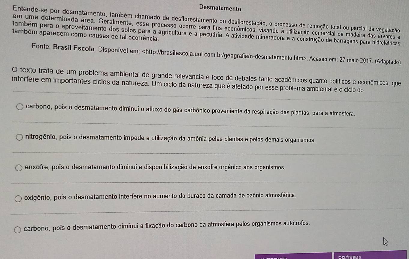 Desmatamento
Entende-se por desmatamento, também chamado de desflorestamento ou desflorestação, o processo de remoção total ou parcial da vegetação
em uma determinada área. Geralmente, esse processo ocorre para fins econômicos, visando à utilização comercial da madeira das árvores e
também para o aproveitamento dos solos para a agricultura e a pecuária. A atividade mineradora e a construção de barragens para hidrelétricas
também aparecem como causas de tal ocorrência.
Fonte: Brasil Escola. Disponível em:. Acesso em: 27 maio 2017. (Adaptado)
O texto trata de um problema ambiental de grande relevância e foco de debates tanto acadêmicos quanto políticos e econômicos, que
_
interfere em importantes ciclos da natureza. Um ciclo da natureza que é afetado por esse problema ambiental é o ciclo do
_
_
_
carbono, pois o desmatamento diminui o afluxo do gás carbônico proveniente da respiração das plantas, para a atmosfera.
_
nitrogênio, pois o desmatamento impede a utilização da amônia pelas plantas e pelos demais organismos.
_
enxofre, pois o desmatamento diminui a disponibilização de enxofre orgânico aos organismos.
_
oxigênio, pois o desmatamento interfere no aumento do buraco da camada de ozônio atmosférica.
_
carbono, pois o desmatamento diminui a fixação do carbono da atmosfera pelos organismos autótrofos.