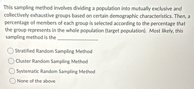 This sampling method involves dividing a population into mutually exclusive and
collectively exhaustive groups based on certain demographic characteristics. Then, a
percentage of members of each group is selected according to the percentage that
the group represents in the whole population (target population). Most likely, this
sampling method is the_
Stratified Random Sampling Method
Cluster Random Sampling Method
Systematic Random Sampling Method
None of the above