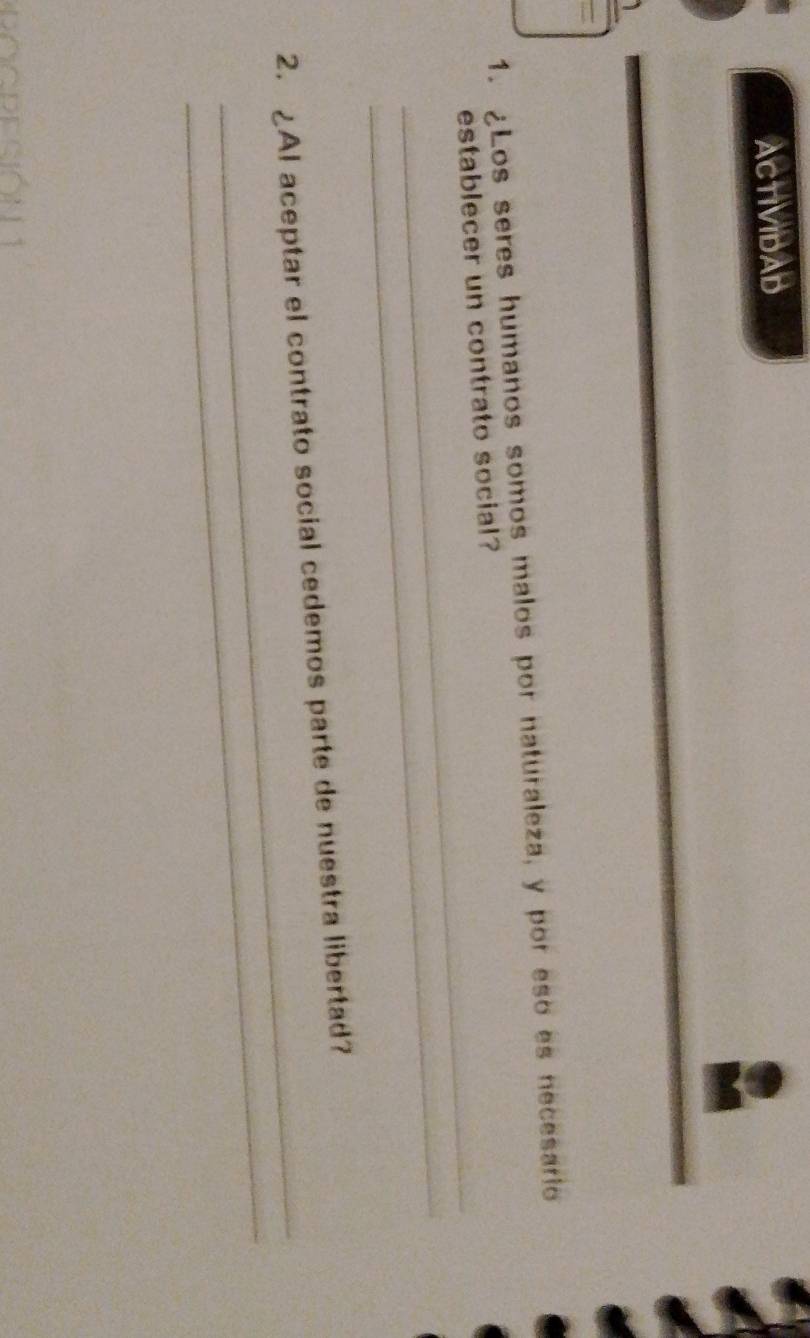 ACTIVIDAD 
1. ¿Los seres humanos somos malos por naturaleza, y por eso es necesario 
_ 
establecer un contrato social? 
_ 
_ 
_ 
2. ¿AI aceptar el contrato social cedemos parte de nuestra libertad? 
G
