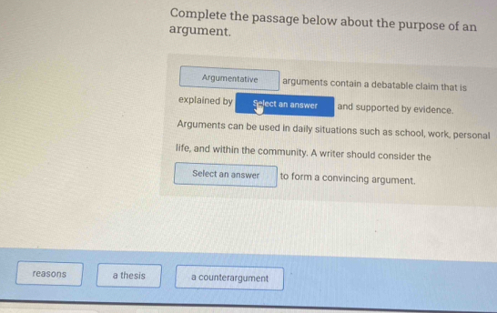 Complete the passage below about the purpose of an
argument.
Argumentative arguments contain a debatable claim that is
explained by Select an answer and supported by evidence.
Arguments can be used in daily situations such as school, work, personal
life, and within the community. A writer should consider the
Select an answer to form a convincing argument.
reasons a thesis a counterargument