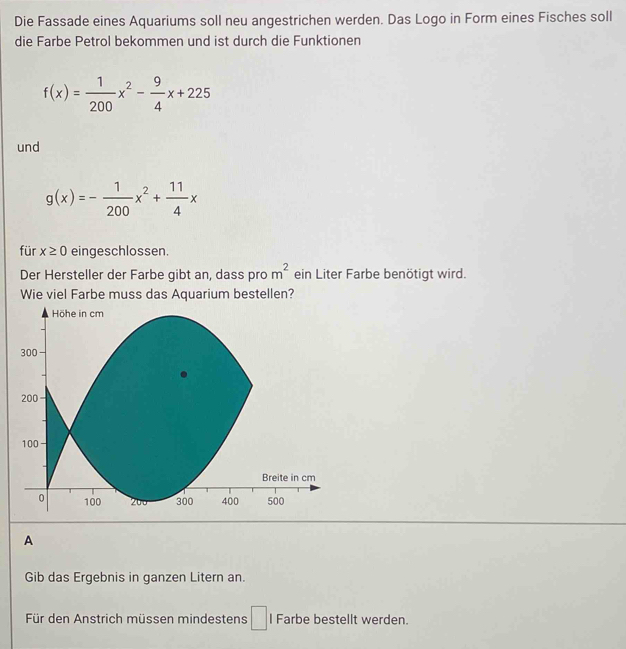 Die Fassade eines Aquariums soll neu angestrichen werden. Das Logo in Form eines Fisches soll 
die Farbe Petrol bekommen und ist durch die Funktionen
f(x)= 1/200 x^2- 9/4 x+225
und
g(x)=- 1/200 x^2+ 11/4 x
für x≥ 0 eingeschlossen. 
Der Hersteller der Farbe gibt an, dass pro m^2 ein Liter Farbe benötigt wird. 
Wie viel Farbe muss das Aquarium bestellen? 
Höhe in cm
300
200
100
Breite in cm
0 100 200 300 400 500
A 
Gib das Ergebnis in ganzen Litern an. 
Für den Anstrich müssen mindestens □ l Farbe bestellt werden.