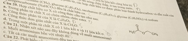 yiêu là liên kết cộng hóa trị
u ộ  nóng chảy thấp, it tan trong nước.
(âne ( CH_4) , glucose (C_6H_12O_6) , saccharose
*iân từ, các hợp chất hữu cơ được phân loại thành hydrocarbon và dẫn xuất của
Iügencarbonate (NaH CO_3) đều là chất hữu cơ. (C_12H_22O_11) , glycine
Câu 20. Hợp chất hữu cơ X có công thức cầu tạo như sau:
a. Trong phân tử chất X có chứa nhóm chức ester
b. Công thức phân tử của X là C_4H_8O_2
(C_2H_5NO_2) và sodium
c. Công thức đơn giản nhất của X là CH_2O
d. Trong một phân từ chất X có 1 liên kết π và 11 liên kết σ. 
Câu 21. Nhận xét nào sau đây không đúng về muối ammonium?
a. Muối ammonium bền với nhiệt độ
c. Tất cả các muối ammonium đều tạn
Câu 22. Phát biểu uà