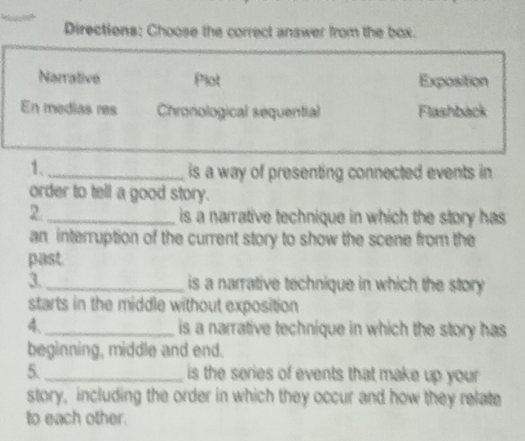 Directions: Choose the correct answer from the box.
Narrative Plot Exposition
En medias res Chronological sequential Flashback
1、_
is a way of presenting connected events in
order to tell a good story.
2._
is a narrative technique in which the story has
an interruption of the current story to show the scene from the
past.
3. _is a narrative technique in which the story
starts in the middle without exposition 
4 _ is a narrative technique in which the story has
beginning, middle and end.
5. _is the series of events that make up your .
story, including the order in which they occur and how they relate
to each other.