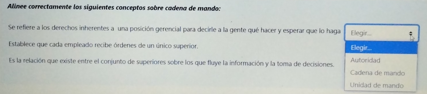 Alinee correctamente los siguientes conceptos sobre cadena de mando:
Se refiere a los derechos inherentes a una posición gerencial para decirle a la gente qué hacer y esperar que lo haga Elegir...
Establece que cada empleado recibe órdenes de un único superior. Elegir...
Autoridad
Es la relación que existe entre el conjunto de superiores sobre los que fluye la información y la toma de decisiones.
Cadena de mando
Unidad de mando