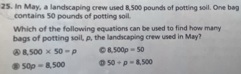 In May, a landscaping crew used 8,500 pounds of potting soil. One bag
contains 50 pounds of potting soil.
Which of the following equations can be used to find how many
bags of potting soil, p, the landscaping crew used in May?
A 8,500* 50=p 8,500p=50
⑧ 50p=8,500
50/ p=8,500