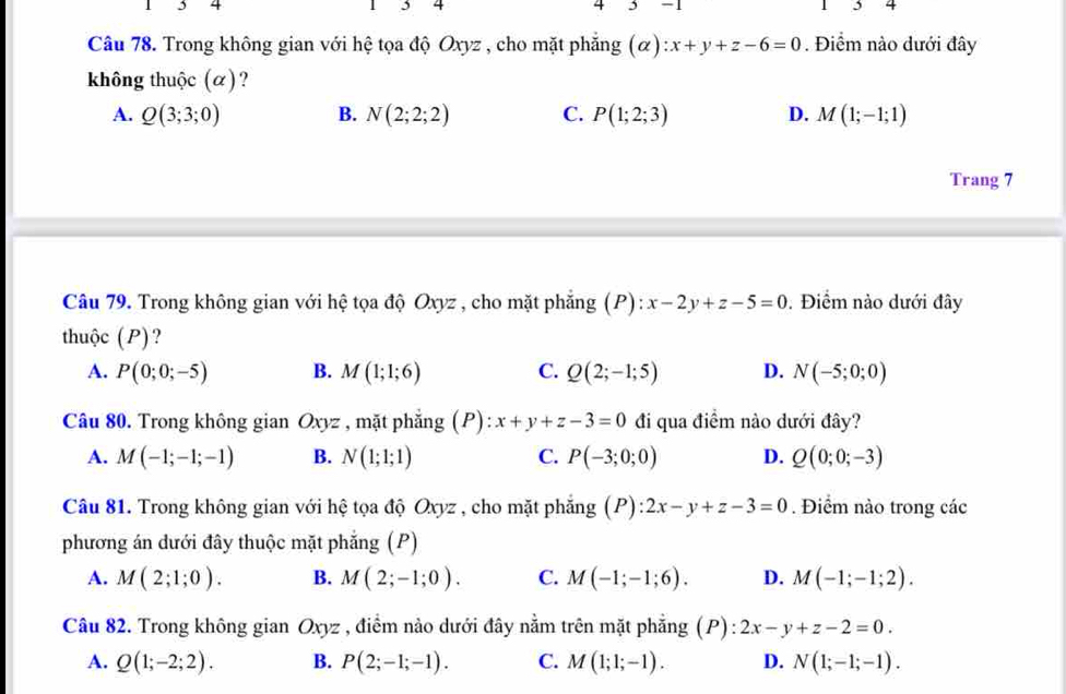 3 4
4
4 -1
Câu 78. Trong không gian với hệ tọa độ Oxyz , cho mặt phẳng (α) x+y+z-6=0. Điểm nào dưới đây
không thuộc (α)?
A. Q(3;3;0) B. N(2;2;2) C. P(1;2;3) D. M(1;-1;1)
Trang 7
Câu 79. Trong không gian với hệ tọa độ Oxyz , cho mặt phẳng (P) : :x-2y+z-5=0. Điểm nào dưới đây
thuộc (P)?
A. P(0;0;-5) B. M(1;1;6) C. Q(2;-1;5) D. N(-5;0;0)
Câu 80. Trong không gian6 xyz * , mặt phẳng (P): x+y+z-3=0 đi qua điểm nào dưới đây?
A. M(-1;-1;-1) B. N(1;1;1) C. P(-3;0;0) D. Q(0;0;-3)
Câu 81. Trong không gian với hệ tọa độ Oxyz , cho mặt phẳng (P) :2x-y+z-3=0. Điểm nào trong các
phương án dưới đây thuộc mặt phẳng (P)
A. M(2;1;0). B. M(2;-1;0). C. M(-1;-1;6). D. M(-1;-1;2).
Câu 82. Trong không gian Oxyz , điểm nào dưới đây nằm trên mặt phẳng (P): 2x-y+z-2=0.
A. Q(1;-2;2). B. P(2;-1;-1). C. M(1;1;-1). D. N(1;-1;-1).