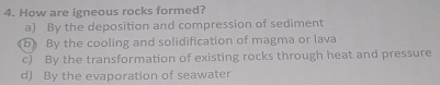 How are igneous rocks formed?
a) By the deposition and compression of sediment
b By the cooling and solidification of magma or lava
c) By the transformation of existing rocks through heat and pressure
d) By the evaporation of seawater