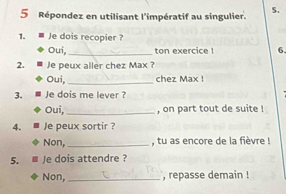 Répondez en utilisant l'impératif au singulier. 
1. Je dois recopier ? 
Oui, _ton exercice ! 6. 
2. Je peux aller chez Max ? 
Oui, _chez Max ! 
3. Je dois me lever ? 
Oui, _, on part tout de suite ! 
4. Je peux sortir ? 
Non, _, tu as encore de la fièvre ! 
5. Je dois attendre ? 
Non, _, repasse demain !