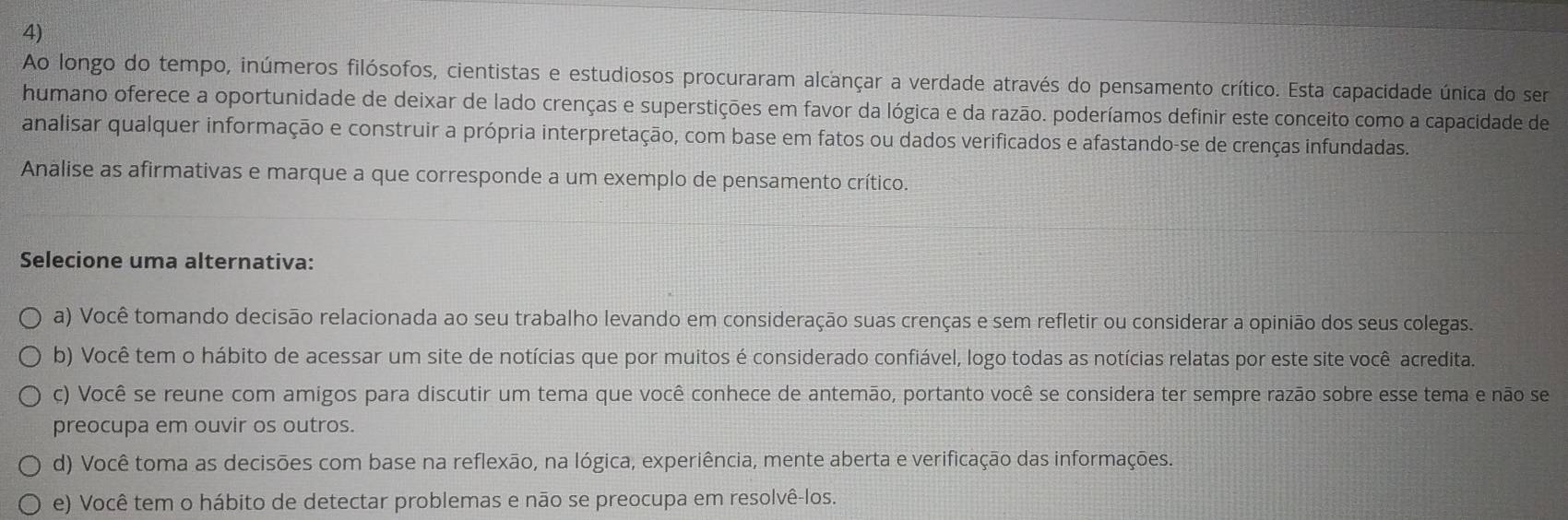 Ao longo do tempo, inúmeros filósofos, cientistas e estudiosos procuraram alcançar a verdade através do pensamento crítico. Esta capacidade única do ser
humano oferece a oportunidade de deixar de lado crenças e superstições em favor da lógica e da razão. poderíamos definir este conceito como a capacidade de
analisar qualquer informação e construir a própria interpretação, com base em fatos ou dados verificados e afastando-se de crenças infundadas.
Analise as afirmativas e marque a que corresponde a um exemplo de pensamento crítico.
Selecione uma alternativa:
a) Você tomando decisão relacionada ao seu trabalho levando em consideração suas crenças e sem refletir ou considerar a opinião dos seus colegas.
b) Você tem o hábito de acessar um site de notícias que por muitos é considerado confiável, logo todas as notícias relatas por este site você acredita.
c) Você se reune com amigos para discutir um tema que você conhece de antemão, portanto você se considera ter sempre razão sobre esse tema e não se
preocupa em ouvir os outros.
d) Você toma as decisões com base na reflexão, na lógica, experiência, mente aberta e verificação das informações.
e) Você tem o hábito de detectar problemas e não se preocupa em resolvê-los.