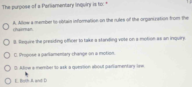 The purpose of a Parliamentary Inquiry is to: *
1 p
A. Allow a member to obtain information on the rules of the organization from the
chairman.
B. Require the presiding officer to take a standing vote on a motion as an inquiry.
C. Propose a parliamentary change on a motion.
D. Allow a member to ask a question about parliamentary law.
E. Both A and D