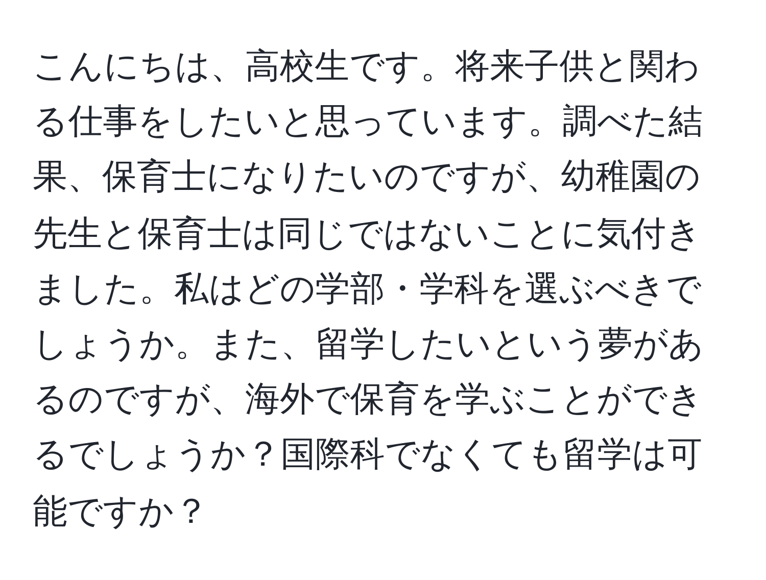 こんにちは、高校生です。将来子供と関わる仕事をしたいと思っています。調べた結果、保育士になりたいのですが、幼稚園の先生と保育士は同じではないことに気付きました。私はどの学部・学科を選ぶべきでしょうか。また、留学したいという夢があるのですが、海外で保育を学ぶことができるでしょうか？国際科でなくても留学は可能ですか？