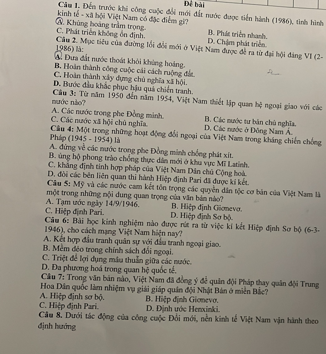 Đề bài
Câu 1. Đến trước khi công cuộc đổi mới đất nước được tiến hành (1986), tình hình
kinh tế - xã hội Việt Nam có đặc điểm gì?
A. Khủng hoảng trầm trọng. B. Phát triển nhanh.
C. Phát triển không ổn định. D. Chậm phát triển.
Câu 2. Mục tiêu của đường lối đổi mới ở Việt Nam được đề ra từ đại hội đảng VI (2-
1986) là:
A. Đưa đất nước thoát khỏi khủng hoảng.
B. Hoàn thành công cuộc cải cách ruộng đất.
C. Hoàn thành xây dựng chủ nghĩa xã hội.
D. Bước đầu khắc phục hậu quả chiến tranh.
Câu 3: Từ năm 1950 đến năm 1954, Việt Nam thiết lập quan hệ ngoại giao với các
nước nào?
A. Các nước trong phe Đồng minh. B. Các nước tư bản chủ nghĩa.
C. Các nước xã hội chủ nghĩa. D. Các nước ở Đông Nam Á.
Câu 4: Một trong những hoạt động đối ngoại của Việt Nam trong kháng chiến chống
Pháp (1945 - 1954) là
A. đứng về các nước trong phe Đồng minh chống phát xít.
B. ủng hộ phong trào chống thực dân mới ở khu vực Mĩ Latinh.
C. khẳng định tính hợp pháp của Việt Nam Dân chủ Cộng hoà.
D. đòi các bên liên quan thi hành Hiệp định Pari đã được kí kết.
Câu 5: Mỹ và các nước cam kết tôn trọng các quyền dân tộc cơ bản của Việt Nam là
một trong những nội dung quan trọng của văn bản nào?
A. Tạm ước ngày 14/9/1946. B. Hiệp định Giơnevơ.
C. Hiệp định Pari. D. Hiệp định Sơ bộ.
Câu 6: Bài học kinh nghiệm nào được rút ra từ việc kí kết Hiệp định Sơ bộ (6-3-
1946), cho cách mạng Việt Nam hiện nay?
A. Kết hợp đấu tranh quân sự với đấu tranh ngoại giao.
B. Mềm dẻo trong chính sách đối ngoại.
C. Triệt để lợi dụng mâu thuẫn giữa các nước.
D. Đa phương hoá trong quan hệ quốc tế.
Câu 7: Trong văn bản nào, Việt Nam đã đồng ý đề quân đội Pháp thay quân đội Trung
Hoa Dân quốc làm nhiệm vụ giải giáp quân đội Nhật Bản ở miền Bắc?
A. Hiệp định sơ bộ.  B. Hiệp định Giơnevơ.
C. Hiệp định Pari. D. Định ước Henxinki.
Câu 8. Dưới tác động của công cuộc Đổi mới, nền kinh tế Việt Nam vận hành theo
định hướng
