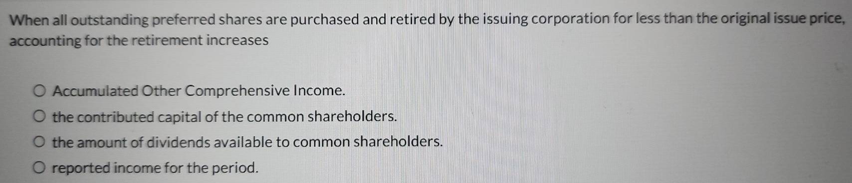 When all outstanding preferred shares are purchased and retired by the issuing corporation for less than the original issue price,
accounting for the retirement increases
Accumulated Other Comprehensive Income.
the contributed capital of the common shareholders.
the amount of dividends available to common shareholders.
reported income for the period.