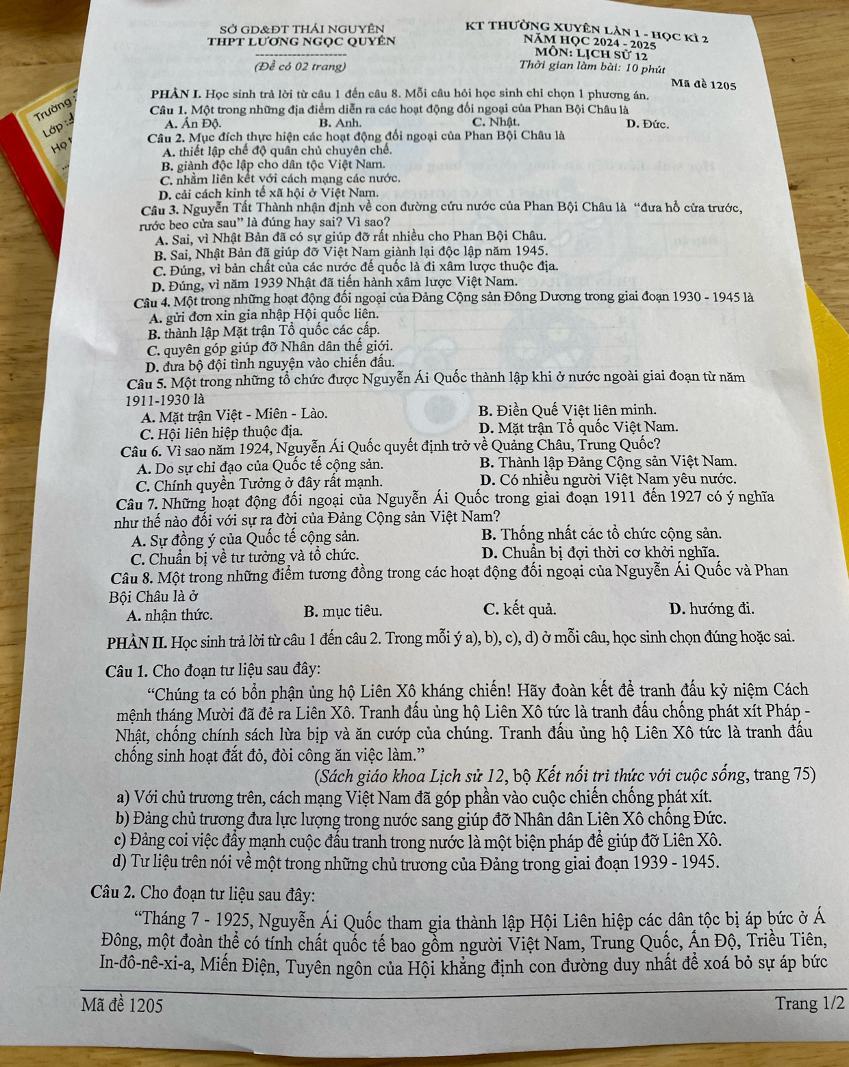 SỞ GD&ĐT thái NGUYÊN KT THƯờNG XUYÊN LAN 1 - học kì 2
THPT LươnG NGọC QUYÊN  NăM HQC 2024 - 2025
MôN: Lịch sử 12
(Đề có 02 trang) Thời gian làm bài: 10 phút
Mã đề 1205
PHÀN I. Học sinh trả lời từ câu 1 đến câu 8. Mỗi câu hỏi học sinh chỉ chọn 1 phương án,
Trường
Câu 1. Một trong những địa điểm diễn ra các hoạt động đối ngoại của Phan Bội Châu là D. Đức.
Lớp :
A. Ấn Độ. B. Anh. C. Nhật.
ọt
Câu 2. Mục đích thực hiện các hoạt động đối ngoại của Phan Bội Châu là
A. thiết lập chế độ quân chủ chuyên chế.
B. giành độc lập cho dân tộc Việt Nam.
C. nhằm liên kết với cách mạng các nước.
D. cải cách kinh tế xã hội ở Việt Nam.
Câu 3. Nguyễn Tất Thành nhận định về con đường cứu nước của Phan Bội Châu là “đưa hổ cửa trước,
rước beo cửa sau” là đúng hay sai? Vì sao?
A. Sai, vì Nhật Bản đã có sự giúp đỡ rất nhiều cho Phan Bội Châu.
B. Sai, Nhật Bản đã giúp đỡ Việt Nam giành lại độc lập năm 1945.
C. Đúng, vì bản chất của các nước đế quốc là đi xâm lược thuộc địa.
D. Đúng, vì năm 1939 Nhật đã tiến hành xâm lược Việt Nam.
Câu 4. Một trong những hoạt động đối ngoại của Đảng Cộng sản Đông Dương trong giai đoạn 1930 - 1945 là
A. gửi đơn xin gia nhập Hội quốc liên.
B. thành lập Mặt trận Tổ quốc các cấp.
C. quyên góp giúp đỡ Nhân dân thế giới.
D. đưa bộ đội tình nguyện vào chiến đấu.
Câu 5. Một trong những tổ chức được Nguyễn Ái Quốc thành lập khi ở nước ngoài giai đoạn từ năm
1911-1930 là
A. Mặt trận Việt - Miên - Lào. B. Điền Quế Việt liên minh.
C. Hội liên hiệp thuộc địa. D. Mặt trận Tổ quốc Việt Nam.
Câu 6. Vì sao năm 1924, Nguyễn Ái Quốc quyết định trở về Quảng Châu, Trung Quốc?
A. Do sự chỉ đạo của Quốc tế cộng sản. B. Thành lập Đảng Cộng sản Việt Nam.
C. Chính quyền Tưởng ở đây rất mạnh. D. Có nhiều người Việt Nam yêu nước.
Câu 7. Những hoạt động đối ngoại của Nguyễn Ái Quốc trong giai đoạn 1911 đến 1927 có ý nghĩa
như thế nào đối với sự ra đời của Đảng Cộng sản Việt Nam?
A. Sự đồng ý của Quốc tế cộng sản. B. Thống nhất các tổ chức cộng sản.
C. Chuẩn bị về tư tưởng và tổ chức.  D. Chuẩn bị đợi thời cơ khởi nghĩa.
Câu 8. Một trong những điểm tương đồng trong các hoạt động đối ngoại của Nguyễn Ái Quốc và Phan
Bội Châu là ở C. kết quả. D. hướng đi.
A. nhận thức. B. mục tiêu.
PHÀN II. Học sinh trả lời từ câu 1 đến câu 2. Trong mỗi ý a), b), c), d) ở mỗi câu, học sinh chọn đúng hoặc sai.
Câu 1. Cho đoạn tư liệu sau đây:
*Chúng ta có bổn phận ủng hộ Liên Xô kháng chiến! Hãy đoàn kết để tranh đấu kỷ niệm Cách
tmệnh tháng Mười đã đẻ ra Liên Xô. Tranh đấu ủng hộ Liên Xô tức là tranh đấu chống phát xít Pháp -
Nhật, chống chính sách lừa bịp và ăn cướp của chúng. Tranh đấu ủng hộ Liên Xô tức là tranh đấu
chống sinh hoạt đắt đỏ, đòi công ăn việc làm.”
(Sách giáo khoa Lịch sử 12, bộ Kết nổi tri thức với cuộc sống, trang 75)
a) Với chủ trương trên, cách mạng Việt Nam đã góp phần vào cuộc chiến chống phát xít.
b) Đảng chủ trương đưa lực lượng trong nước sang giúp đỡ Nhân dân Liên Xô chống Đức.
c) Đảng coi việc đầy mạnh cuộc đấu tranh trong nước là một biện pháp để giúp đỡ Liên Xô.
d) Tư liệu trên nói về một trong những chủ trương của Đảng trong giai đoạn 1939 - 1945.
Câu 2. Cho đoạn tư liệu sau đây:
*Tháng 7 - 1925, Nguyễn Ái Quốc tham gia thành lập Hội Liên hiệp các dân tộc bị áp bức ở Á
Đông, một đoàn thể có tính chất quốc tế bao gỗm người Việt Nam, Trung Quốc, Ấn Độ, Triều Tiên,
In-đô-nê-xi-a, Miến Điện, Tuyên ngôn của Hội khẳng định con đường duy nhất đề xoá bỏ sự áp bức
Mã đề 1205 Trang 1/2