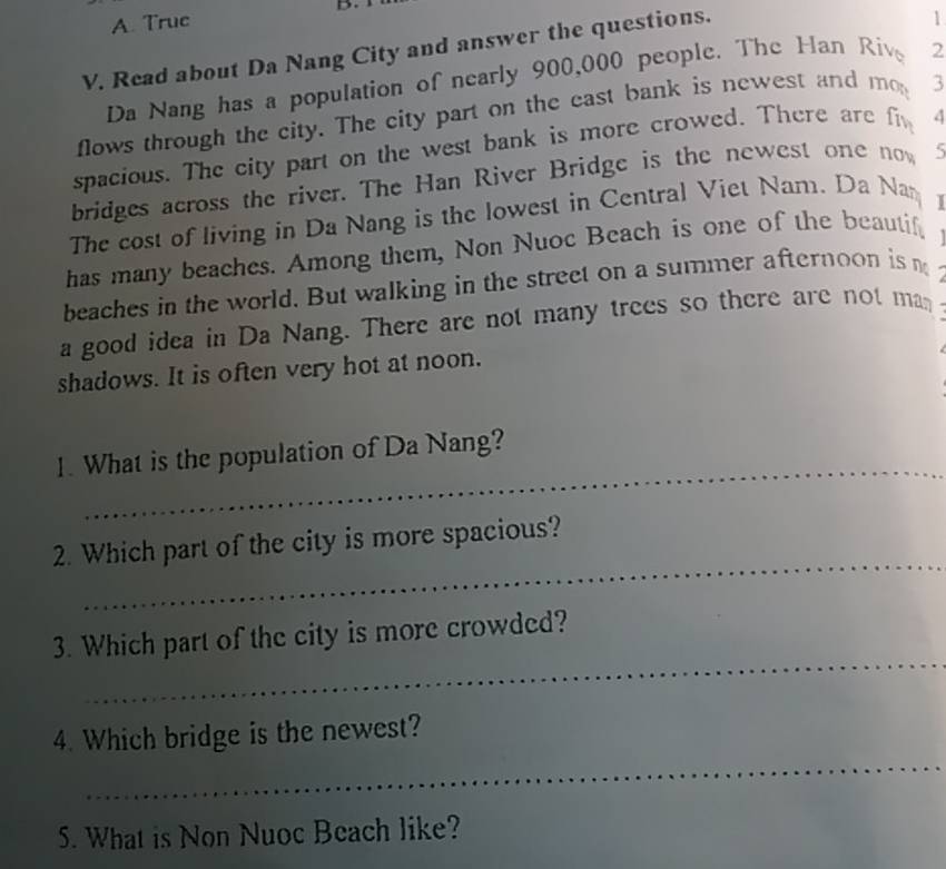 A. True
V. Read about Da Nang City and answer the questions.
1
Da Nang has a population of nearly 900,000 people. The Han Riv 2
flows through the city. The city part on the cast bank is newest and m_0 3
spacious. The city part on the west bank is more crowed. There are f_1 4
bridges across the river. The Han River Bridge is the newest one now 5
The cost of living in Da Nang is the lowest in Central Viet Nam. Da Na
has many beaches. Among them, Non Nuoc Beach is one of the beautif,
beaches in the world. But walking in the street on a summer afternoon is m
a good idea in Da Nang. There are not many trees so there are not man
shadows. It is often very hot at noon.
_
1. What is the population of Da Nang?
_
2. Which part of the city is more spacious?
_
3. Which part of the city is more crowded?
_
4. Which bridge is the newest?
5. What is Non Nuoc Beach like?