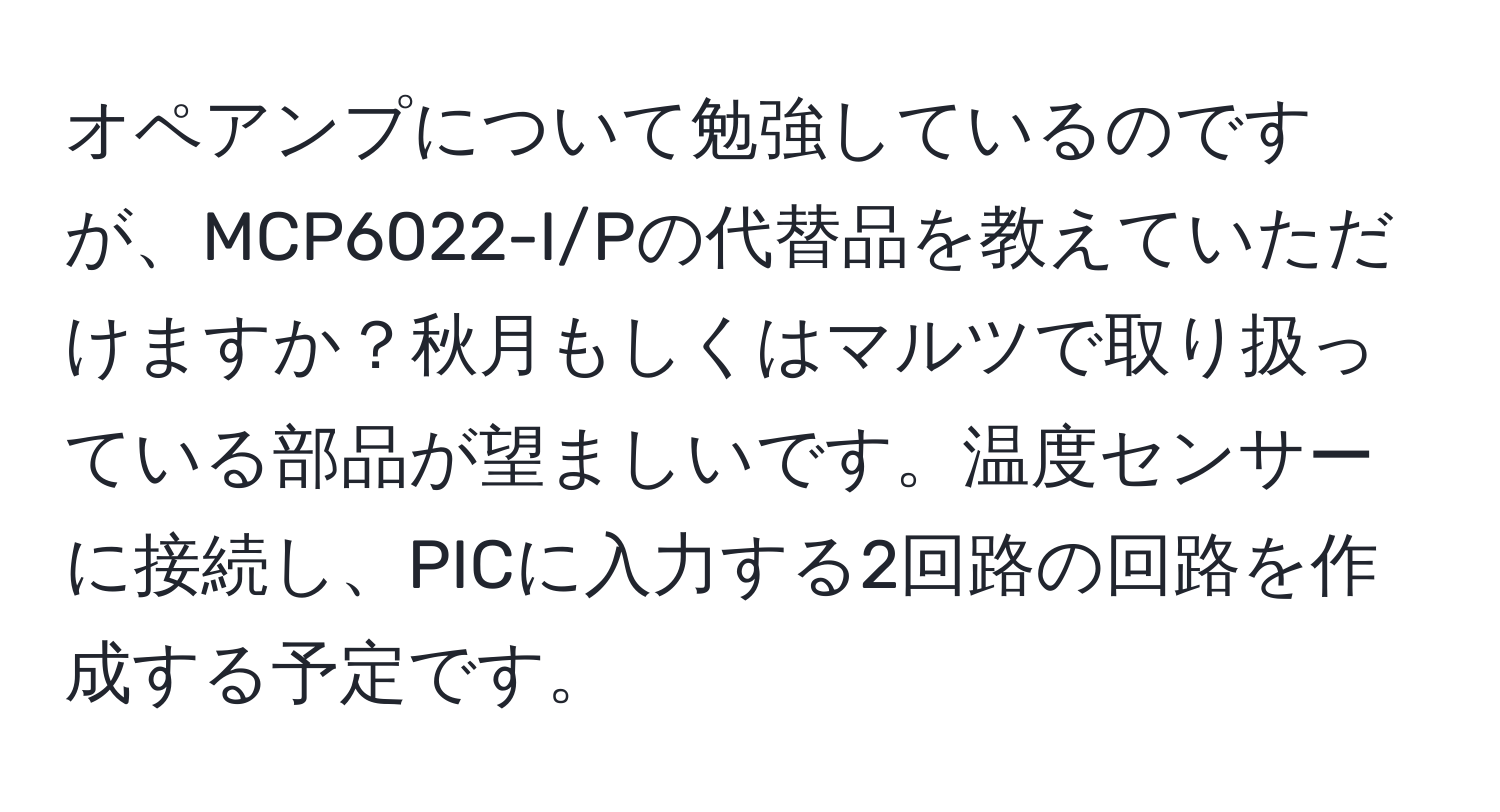 オペアンプについて勉強しているのですが、MCP6022-I/Pの代替品を教えていただけますか？秋月もしくはマルツで取り扱っている部品が望ましいです。温度センサーに接続し、PICに入力する2回路の回路を作成する予定です。