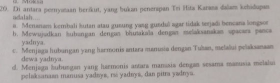 Moksa
20. Di antara pernyataan berikut, yang bukan penerapan Tri Hita Karana dalam kehidupan
adalah....
a. Menanam kembali hutan atau gunung yang gundul agar tidak terjadi bencana longsor
b. Mewujudkan hubungan dengan bhutakala dengan melaksanakan upacara panca
yadnya.
c. Menjaga hubungan yang harmonis antara manusia dengan Tuhan, melalui pelaksanaan
dewa yadnya.
d. Menjaga hubungan yang harmonis antara manusia dengan sesama manusia melalui
pelaksanaan manusa yadnya, rsi yadnya, dan pitra yadnya.