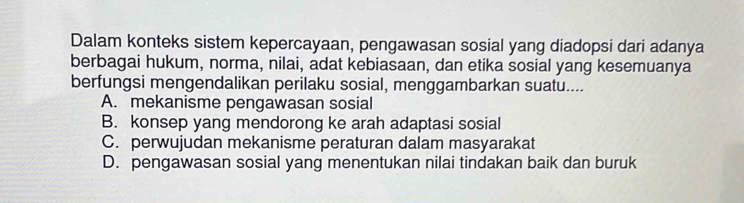 Dalam konteks sistem kepercayaan, pengawasan sosial yang diadopsi dari adanya
berbagai hukum, norma, nilai, adat kebiasaan, dan etika sosial yang kesemuanya
berfungsi mengendalikan perilaku sosial, menggambarkan suatu....
A. mekanisme pengawasan sosial
B. konsep yang mendorong ke arah adaptasi sosial
C. perwujudan mekanisme peraturan dalam masyarakat
D. pengawasan sosial yang menentukan nilai tindakan baik dan buruk