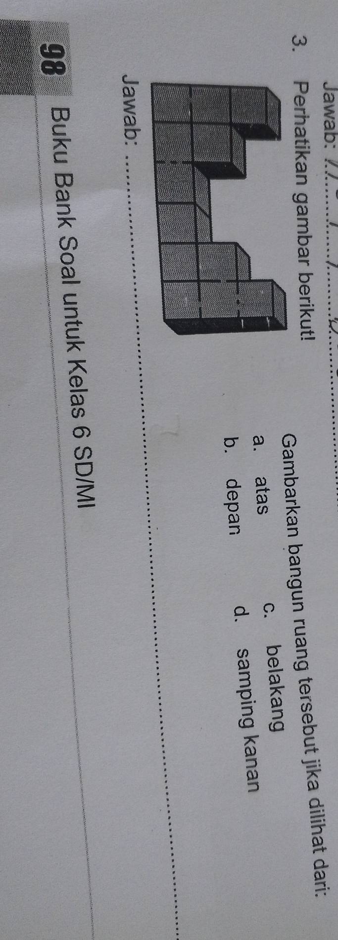 Jawab:_
Gambarkan bangun ruang tersebut jika dilihat dari:
3. Perhatikan gambar berikut!
a. atas c. belakang
b. depan d. samping kanan
Jawab:
_
98 Buku Bank Soal untuk Kelas 6 SD/MI
_