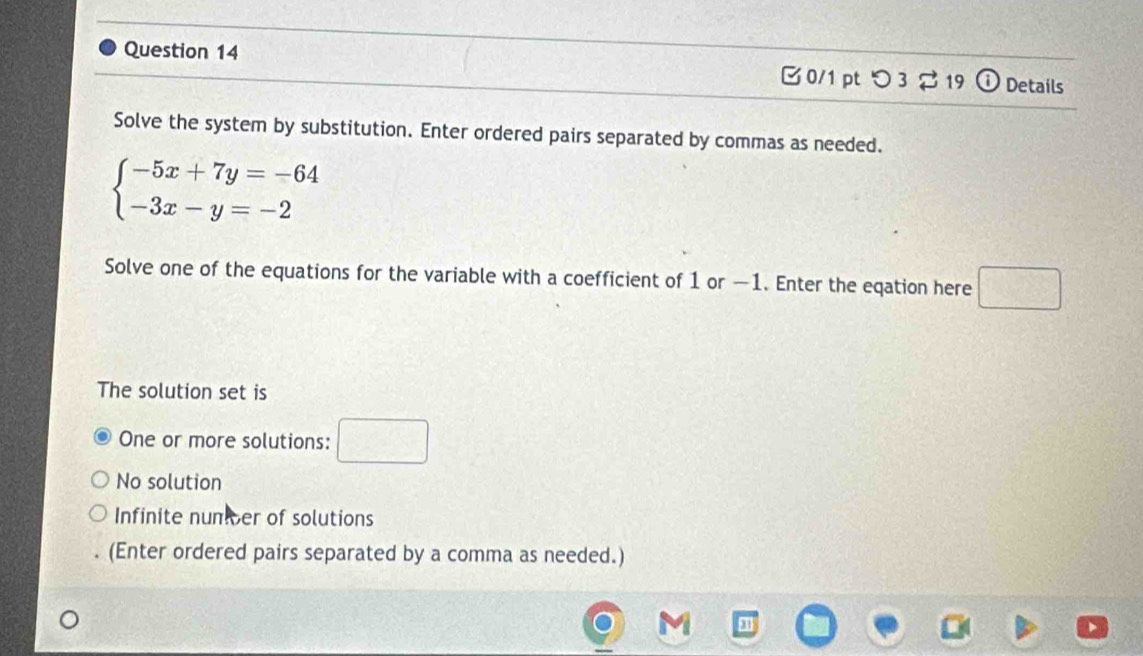 つ 3$19 o Details
Solve the system by substitution. Enter ordered pairs separated by commas as needed.
beginarrayl -5x+7y=-64 -3x-y=-2endarray.
Solve one of the equations for the variable with a coefficient of 1 or —1. Enter the eqation here □ 
The solution set is
One or more solutions: □
No solution
Infinite nunicer of solutions
(Enter ordered pairs separated by a comma as needed.)