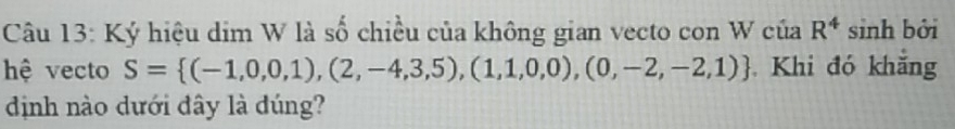 Ký hiệu dim W là số chiều của không gian vecto con W của R^4 sinh bởi 
hệ vecto S= (-1,0,0,1),(2,-4,3,5),(1,1,0,0),(0,-2,-2,1) Khi đó khắng 
định nào dưới đây là đúng?