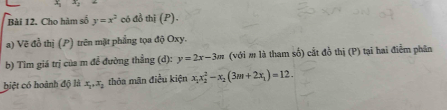 x_1 x_2
Bài 12. Cho hàm số y=x^2 có đồ thị (P). 
a) Vẽ đồ thị (P) trên mặt phẳng tọa độ Oxy. 
b) Tìm giá trị của m đề đường thẳng (d): y=2x-3m (với m là tham số) cắt đồ thị (P) tại hai điểm phân 
biệt có hoành độ là x_1, x_2 thỏa mãn điều kiện x_1x_2^(2-x_2)(3m+2x_1)=12.