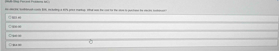 (Multi-Step Percent Problems MC)
An electric toothbrush costs $56, including a 40% price markup. What was the cost for the store to purchase the electric toothbrush?
$22 40
$30 00
$40.00
$64.80