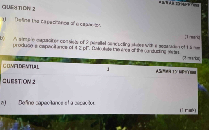 AS/MAR 2014/PHY098 
QUESTION 2 
) Define the capacitance of a capacitor. 
(1 mark) 
b) A simple capacitor consists of 2 parallel conducting plates with a separation of 1.5 mm
produce a capacitance of 4.2 pF. Calculate the area of the conducting plates. 
(3 marks) 
CONFIDENTIAL 3 AS/MAR 2018/PHY098 
QUESTION 2 
a) Define capacitance of a capacitor. 
(1 mark)