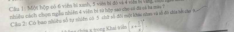 Một hộp có 6 viên bị xanh, 5 viên bị đỏ và 4 viên bị vàng, chộn ngt 
nhiêu cách chọn ngẫu nhiên 4 viên bi từ hộp sao cho có đủ cả ba màu ? 
Câu 2: Có bao nhiêu số tự nhiên có 5 chữ số đội một khác nhau và số đó chia hết cho 9. 
* chứa x trong Khai triên (x+ 1/x )^4.