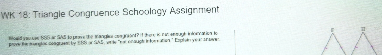 WK 18: Triangle Congruence Schoology Assignment 
Would you use SSS or SAS to prove the triangles congruent? If there is not enough information to F H 
prove the triangles congruent by SSS or SAS, write "not enough information." Explain your answer.