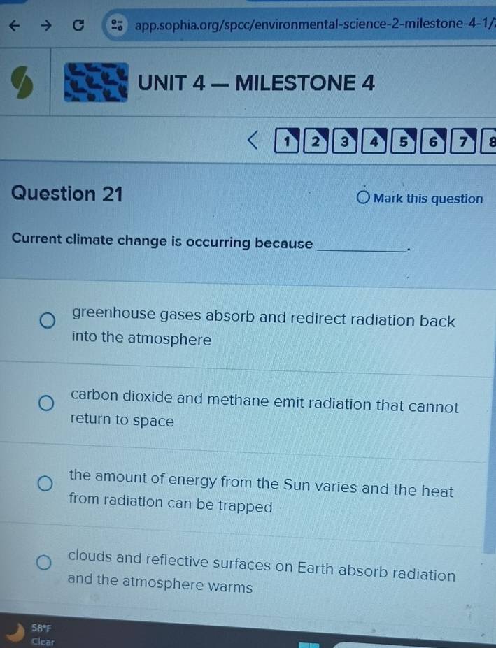 app.sophia.org/spcc/environmental-science-2-milestone-4-1/.
UNIT 4 — MILESTONE 4
1 2 3 4 5 6 7 a
Question 21 Mark this question
Current climate change is occurring because_
.
greenhouse gases absorb and redirect radiation back
into the atmosphere
carbon dioxide and methane emit radiation that cannot
return to space
the amount of energy from the Sun varies and the heat
from radiation can be trapped
clouds and reflective surfaces on Earth absorb radiation
and the atmosphere warms
58°F
Clear