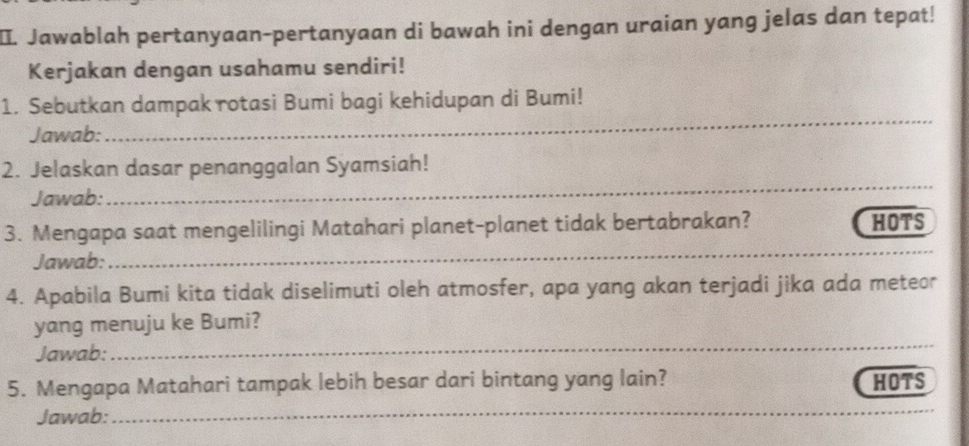 Jawablah pertanyaan-pertanyaan di bawah ini dengan uraian yang jelas dan tepat! 
Kerjakan dengan usahamu sendiri! 
_ 
1. Sebutkan dampak rotasi Bumi bagi kehidupan di Bumi! 
Jawab: 
_ 
2. Jelaskan dasar penanggalan Syamsiah! 
Jawab: 
3. Mengapa saat mengelilingi Matahari planet-planet tidak bertabrakan? HOTS 
Jawab: 
__ 
4. Apabila Bumi kita tidak diselimuti oleh atmosfer, apa yang akan terjadi jika ada meteor 
_ 
yang menuju ke Bumi? 
Jawab: 
5. Mengapa Matahari tampak lebih besar dari bintang yang lain? HOTS 
Jawab: 
_