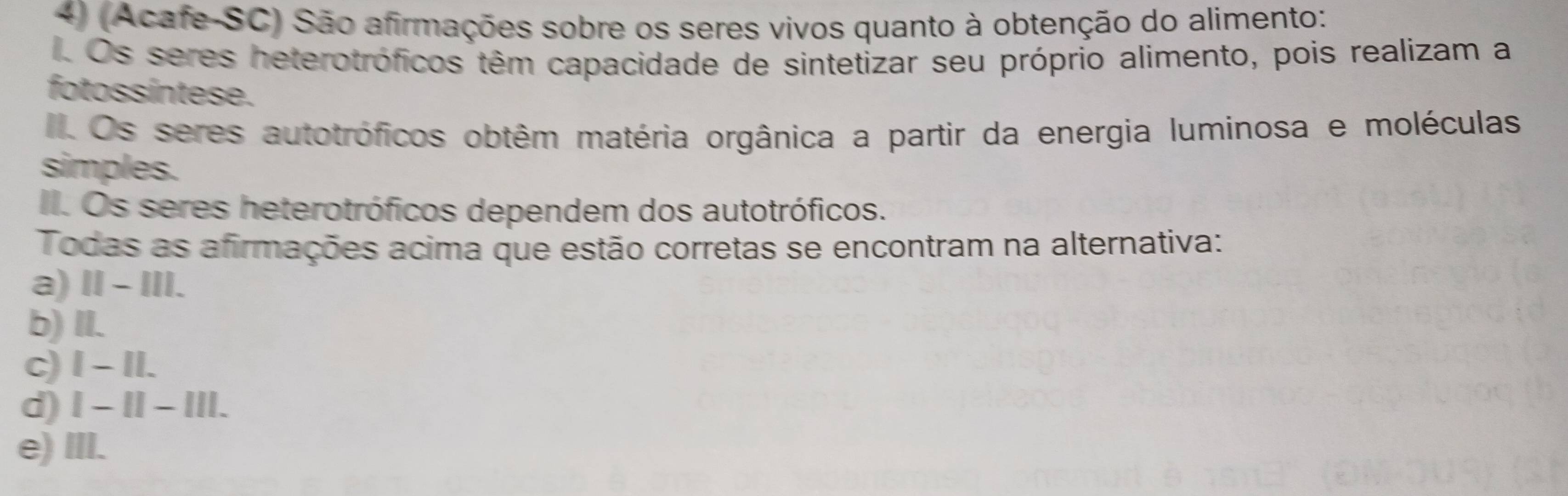 (Acafe-SC) São afirmações sobre os seres vivos quanto à obtenção do alimento:
Os seres heterotróficos têm capacidade de sintetizar seu próprio alimento, pois realizam a
fotossíntese.
Os seres autotróficos obtêm matéria orgânica a partir da energia luminosa e moléculas
simples.
II. Os seres heterotróficos dependem dos autotróficos.
Todas as afirmações acima que estão corretas se encontram na alternativa:
a) Ⅱ - III.
b) II.
c) I - II.
d) I - II - III.
e) III.