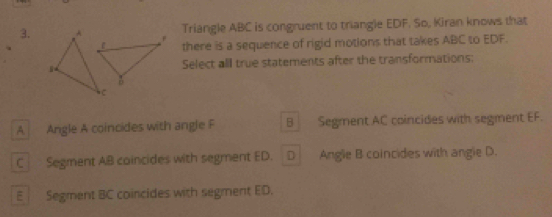 Triangle ABC is congruent to triangle EDF. So, Kiran knows that
there is a sequence of rigid motions that takes ABC to EDF.
Select all true statements after the transformations:
A Angle A coincides with angle F B Segment AC coincides with segment EF.
C Segment AB coincides with segment ED. D Angle B coincides with angle D.
E Segment BC coincides with segment ED.