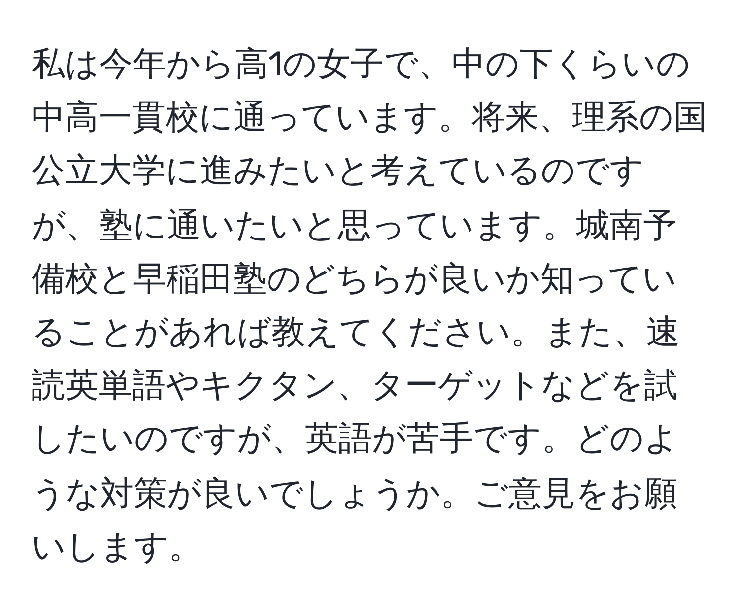 私は今年から高1の女子で、中の下くらいの中高一貫校に通っています。将来、理系の国公立大学に進みたいと考えているのですが、塾に通いたいと思っています。城南予備校と早稲田塾のどちらが良いか知っていることがあれば教えてください。また、速読英単語やキクタン、ターゲットなどを試したいのですが、英語が苦手です。どのような対策が良いでしょうか。ご意見をお願いします。