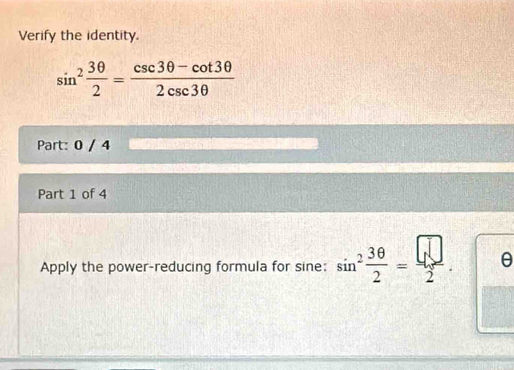 Verify the identity.
sin^2 3θ /2 = (csc 3θ -cot 3θ )/2csc 3θ  
Part: 0 / 4 
Part 1 of 4 
Apply the power-reducing formula for sine: sin^2 3θ /2 = □ /2 . θ