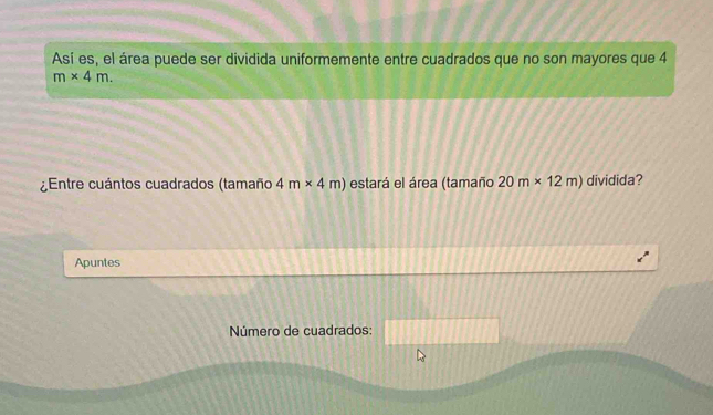 Así es, el área puede ser dividida uniformemente entre cuadrados que no son mayores que 4
m* 4m. 
¿Entre cuántos cuadrados (tamaño 4m* 4m) estará el área (tamaño 20m* 12m) dividida? 
Apuntes 
Número de cuadrados: