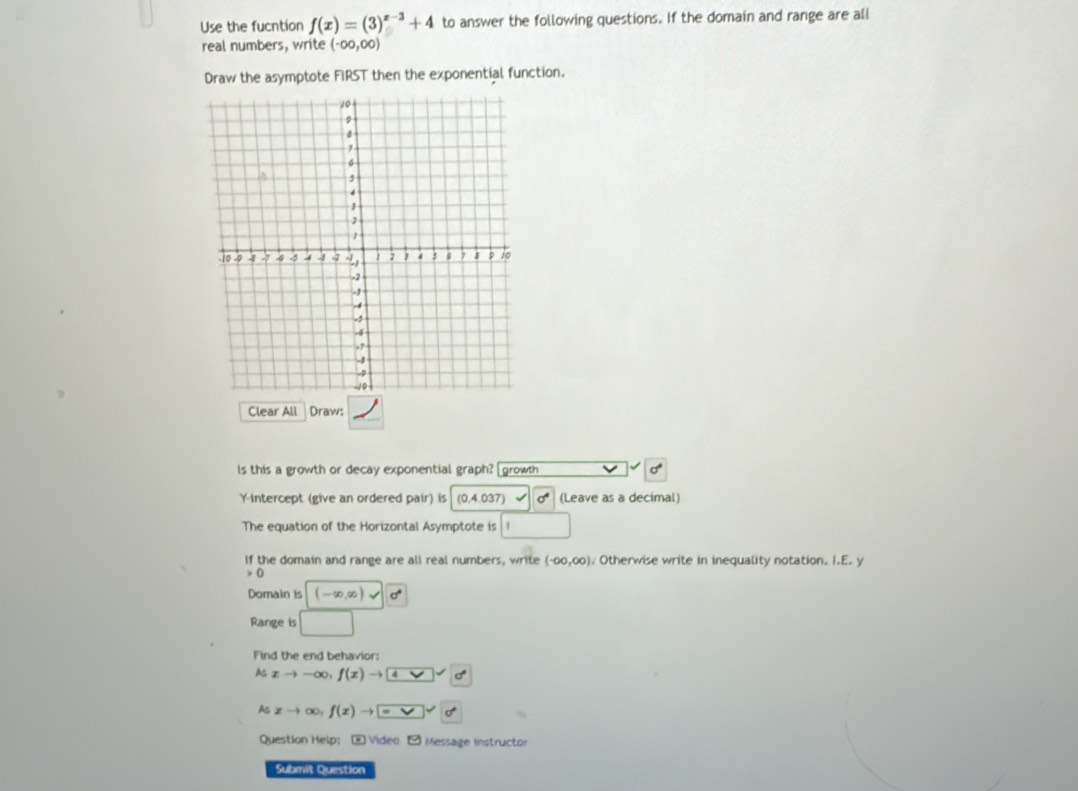 Use the fucntion f(x)=(3)^x-3+4 to answer the following questions. If the domain and range are all 
real numbers, write (-∈fty ,00)
Draw the asymptote FIRST then the exponential function. 
Clear All Draw: 
ls this a growth or decay exponential graph? growth 
Y-intercept (give an ordered pair) is (0,4.037) (Leave as a decimal) 
The equation of the Horizontal Asymptote is a 
If the domain and range are all real numbers, write (-∈fty ,∈fty ). Otherwise write in inequality notation. I.E. y
0
Domain is (-∈fty ,∈fty )vee |0^4
Range is □ 
Find the end behavior: 
As xto -∈fty , f(x)to 4vee 
Ac xto ∈fty ,f(x)to =vee vee sigma 
Question Help: - Video - Message instructor 
Submit Question