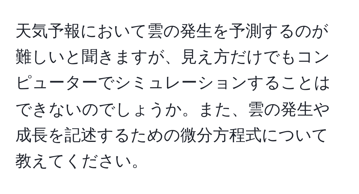 天気予報において雲の発生を予測するのが難しいと聞きますが、見え方だけでもコンピューターでシミュレーションすることはできないのでしょうか。また、雲の発生や成長を記述するための微分方程式について教えてください。