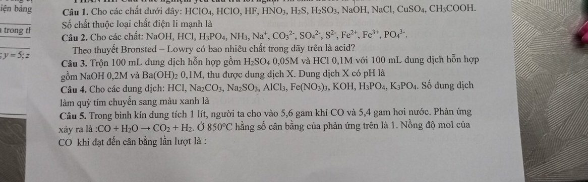 iện bảng  Câu 1. Cho các chất dưới đây: HClO_4, ,HClO,HF,HNO_3,H_2S,H_2SO_3,NaOH,NaCl,CuSO_4,CH_3COOH.
trong th Số chất thuộc loại chất điện li mạnh là
Câu 2. Cho các chất: Na0 DI I. HCl,H_3PO_4,NH_3,Na^+,CO_3^((2-),SO_4^(2-),S^2-),Fe^(2+),PO_4^((3-). ;y=5;z Theo thuyết Bronsted - Lowry có bao nhiêu chất trong dãy trên là acid?
Câu 3. Trộn 100 mL dung dịch hỗn hợp gồm H_2)SO_4 0.05M I và HCl 0,1M với 100 mL dung dịch hỗn hợp
gồm NaOH 0,2M và Ba(OH) 02 0,1M, thu được dung dịch X. Dung dịch X có pH là
Câu 4. Cho các dung dịch: HCl, Na_2CO_3,Na_2SO_3,AlCl_3,Fe(NO_3)_3,KOH,H_3PO_4,K_3PO_4. Số dung dịch
làm quỳ tím chuyển sang màu xanh là
Câu 5. Trong bình kín dung tích 1 lít, người ta cho vào 5,6 gam khí CO và 5,4 gam hơi nước. Phản ứng
xày ra là : CO+H_2Oto CO_2+H_2.O 850°C hằng số cân bằng của phản ứng trên là 1. Nồng độ mol của
CO khi đạt đến cân bằng lần lượt là :