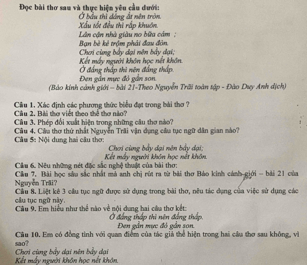 Đọc bài thơ sau và thực hiện yêu cầu dưới:
Ở bầu thì dáng ắt nên tròn.
Xấu tốt đều thì rắp khuôn.
Lân cận nhà giàu no bữa cám ;
Bạn bè kẻ trộm phải đau đòn.
Chơi cùng bầy dại nên bầy dại;
Kết mấy người khôn học nết khôn.
Ở đấng thấp thì nên đắng thấp.
Đen gần mực đỏ gần son:
(Bảo kính cảnh giới - bài 21-Theo Nguyễn Trãi toàn tập - Đào Duy Anh dịch)
Câu 1. Xác định các phương thức biểu đạt trong bài thơ ?
Câu 2. Bài thơ viết theo thể thơ nào?
Câu 3. Phép đối xuất hiện trong những câu thơ nào?
Câu 4. Câu thơ thứ nhất Nguyễn Trãi vận dụng câu tục ngữ dân gian nào?
Câu 5: Nội dung hai câu thơ:
Chơi cùng bầy dại nên bầy dại;
Kết mấy người khôn học nết khôn.
Câu 6. Nêu những nét đặc sắc nghệ thuật của bài thơ:
Câu 7. Bài học sâu sắc nhất mà anh chị rút ra từ bài thơ Bảo kính cảnh giới - bài 21 của
Nguyễn Trãi?
Câu 8. Liệt kê 3 câu tục ngữ được sử dụng trong bài thơ, nêu tác dụng của việc sử dụng các
câu tục ngữ này.
Câu 9. Em hiểu như thế nào về nội dung hai câu thơ kết:
Ở đắng thấp thì nên đắng thấp.
Đen gần mực đỏ gần son.
Câu 10. Em có đồng tình với quan điểm của tác giả thể hiện trong hai câu thơ sau không, vì
sao?
Chơi cùng bầy dại nên bầy dại
Kết mấy người khôn học nết khôn.