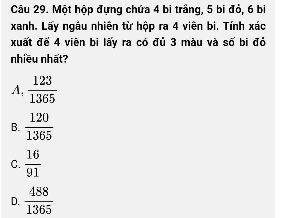 Một hộp đựng chứa 4 bi trắng, 5 bi đỏ, 6 bi
xanh. Lấy ngẫu nhiên từ hộp ra 4 viên bi. Tính xác
xuất để 4 viên bi lấy ra có đủ 3 màu và số bi đỏ
nhiều nhất?
A,  123/1365 
B.  120/1365 
C.  16/91 
D.  488/1365 