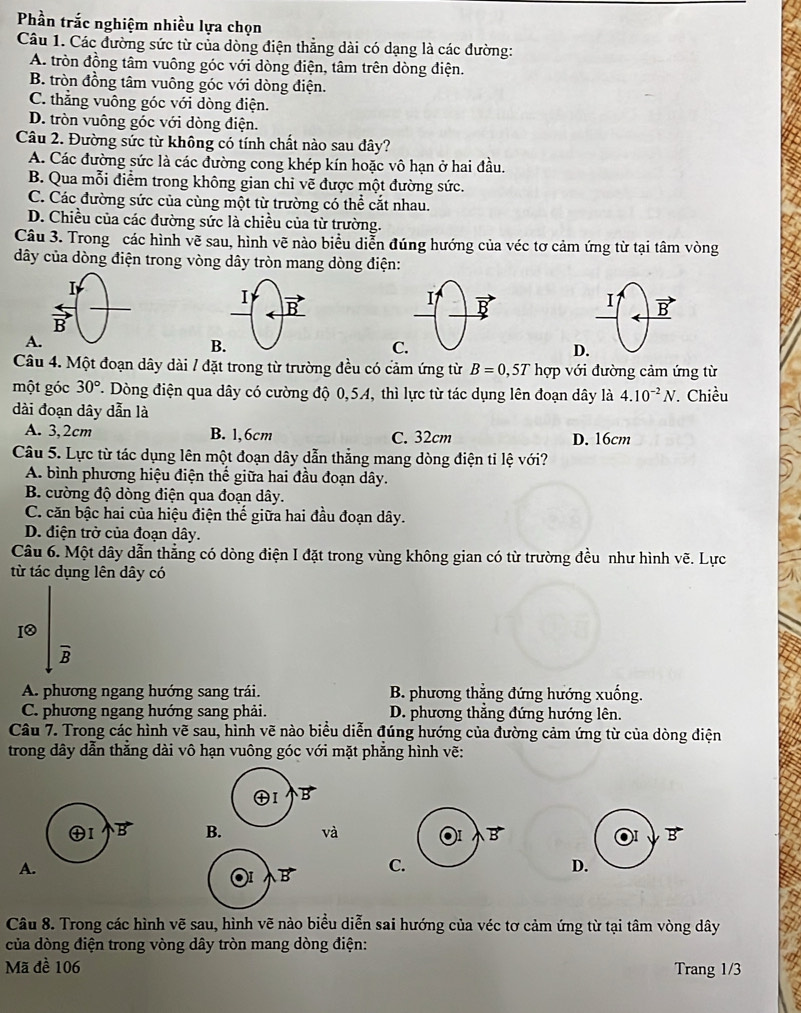 Phần trắc nghiệm nhiều lựa chọn
Câu 1. Các đường sức từ của dòng điện thẳng dài có dạng là các đường:
A. tròn đồng tâm vuông góc với dòng điện, tâm trên dòng điện.
B. tròn đồng tâm vuông góc với dòng điện.
C. thẳng vuông góc với dòng điện.
D. tròn vuông góc với dòng điện.
Câu 2. Đường sức từ không có tính chất nào sau đây?
A. Các đường sức là các đường cong khép kín hoặc vô hạn ở hai đầu.
B. Qua mỗi điểm trong không gian chỉ vẽ được một đường sức.
C. Các đường sức của cùng một từ trường có thể cắt nhau.
D. Chiều của các đường sức là chiều của từ trường.
Câu 3. Trong các hình vẽ sau, hình vẽ nào biểu diễn đúng hướng của véc tơ cảm ứng từ tại tâm vòng
dây của dòng điện trong vòng dây tròn mang dòng điện:
I vector B
A
C
D.
Câu 4. Một đoạn dây dài / đặt trong từ trường đều có cảm ứng từ B=0,5T hợp với đường cảm ứng từ
một góc 30° T. Dòng điện qua dây có cường độ 0,54, thì lực từ tác dụng lên đoạn dây là 4.10^(-2)N. Chiều
dài đoạn dây dẫn là
A. 3,2cm B. 1,6cm C. 32cm D. 16cm
Câu 5. Lực từ tác dụng lên một đoạn dây dẫn thẳng mang dòng điện ti lệ với?
A. bình phương hiệu điện thế giữa hai đầu đoạn dây.
B. cường độ dòng điện qua đoạn dây.
C. căn bậc hai của hiệu điện thể giữa hai đầu đoạn dây.
D. điện trở của đoạn dây.
Câu 6. Một dây dẫn thẳng có dòng điện I đặt trong vùng không gian có từ trường đều như hình vẽ. Lực
từ tác dụng lên dây có
I0
B
A. phương ngang hướng sang trái. B. phương thắng đứng hướng xuống.
C. phương ngang hướng sang phải. D. phương thắng đứng hướng lên.
Câu 7. Trong các hình vẽ sau, hình vẽ nào biểu diễn đúng hướng của đường cảm ứng từ của dòng điện
trong dây dẫn thắng dài vô hạn vuông góc với mặt phẳng hình vẽ:
Bvà B B
A.
C. D.
Câu 8. Trong các hình vẽ sau, hình vẽ nào biểu diễn sai hướng của véc tơ cảm ứng từ tại tâm vòng dây
của dòng điện trong vòng dây tròn mang dòng điện:
Mã đề 106 Trang 1/3