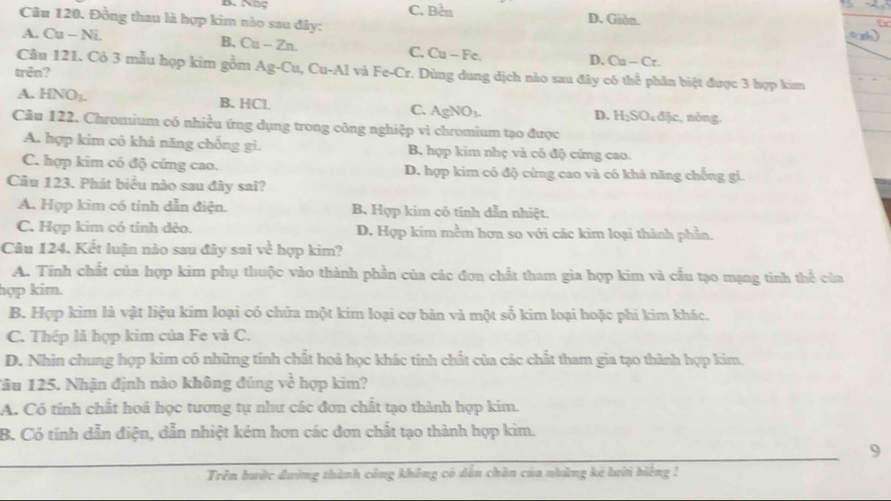 B. Nhộ C. Be^1 D. Giòn.
Câu 120. Đồng thau là hợp kim nào sau đây:
A. Cu - Ni.
B. Cu-Zn. Cu-Fe
C.
D. Cu-Cr.
Câu 121. Cỏ 3 mẫu họp kim gồm Ag-Cu,Cu-Al và Fe-Cr. Dùng dung dịch nào sau đây có thể phân biệt được 3 hợp kim
trên?
A. HNO_3. B. HCl. C. AgNO_3. , nóng.
D. H_2SO_4dac
Câu 122. Chromium có nhiều ứng dụng trong công nghiệp vì chromium tạo được
A. hợp kim có khả năng chống gi. B hợp kim nhẹ và có độ cứng cao.
C. hợp kim có độ cứng cao. D. hợp kim có độ cứng cao và có khả năng chống gi.
Câu 123. Phát biểu nào sau đây sai?
A. Hợp kim có tính dẫn điện. B. Hợp kim có tính dẫn nhiệt.
C. Hợp kim có tính dẻo. D. Hợp kim mềm hơa so với các kim loại thành phần.
Câu 124. Kết luận nào sau đây sai về hợp kim?
A. Tính chất của hợp kim phụ thuộc vào thành phần của các đơn chất tham gia hợp kim và cầu tạo mạng tinh thể của
hợp kim.
B. Hợp kim là vật liệu kim loại có chứa một kim loại cơ bản và một số kim loại hoặc phi kim khác.
C. Thép là hợp kim của Fe và C.
D. Nhìn chung hợp kim có những tính chất hoả học khác tính chất của các chất tham gia tạo thành hợp kim.
Tâu 125. Nhận định nào không đúng về hợp kim?
A. Có tính chất hoá học tương tự như các đơn chất tạo thành hợp kim.
B. Có tính dẫn điện, dẫn nhiệt kém hơn các đơn chất tạo thành hợp kim.
9
Trên bước đường thành công không có dến chân của những kế lười biếng !