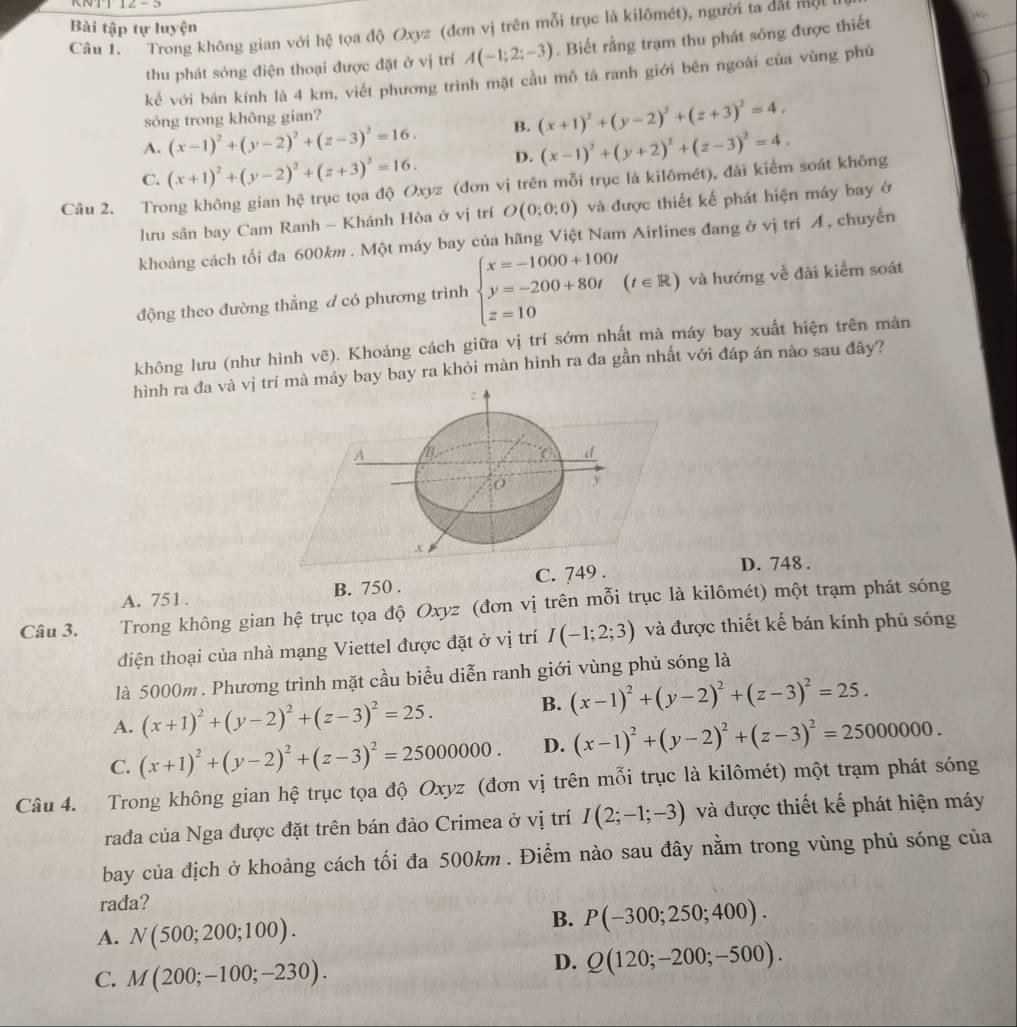 KNTT
Bài tập tự luyện
Câu 1. Trong không gian với hệ tọa độ Oxyz (đơn vị trên mỗi trục là kilômét), người ta đất một
thu phát sóng điện thoại được đặt ở vị trí A(-1;2;-3). Biết rằng trạm thu phát sóng được thiết
kế với bán kính là 4 km, viết phương trình mặt cầu mô tả ranh giới bên ngoài của vùng phủ
sóng trong không gian?
A. (x-1)^2+(y-2)^2+(z-3)^2=16. B. (x+1)^2+(y-2)^2+(z+3)^2=4,
C. (x+1)^2+(y-2)^2+(z+3)^2=16. D. (x-1)^2+(y+2)^2+(z-3)^2=4.
Câu 2. Trong không gian hệ trục tọa độ Oxyz (đơn vị trên mỗi trục là kilômét), đài kiểm soát không
lưu sân bay Cam Ranh - Khánh Hòa ở vị trí O(0;0;0) và được thiết kế phát hiện máy bay ở
khoảng cách tối đa 600km. Một máy bay của hãng Việt Nam Airlines đang ở vị trí Á. chuyến
động theo đường thẳng d có phương trình beginarrayl x=-1000+100t y=-200+80t z=10endarray. (t∈ R) và hướng về đài kiểm soát
không lưu (như hình vẽ). Khoảng cách giữa vị trí sớm nhất mà máy bay xuất hiện trên màn
hình ra đa và vị trí mà máy bay bay ra khỏi màn hình ra đa gần nhất với đáp án nào sau đây?
:
A /B. C d
y
x
A. 751. B. 750 . C. 749 .
D. 748 .
Câu 3. Trong không gian hệ trục tọa độ Oxyz (đơn vị trên mỗi trục là kilômét) một trạm phát sóng
diện thoại của nhà mạng Viettel được đặt ở vị trí I(-1;2;3) và được thiết kế bán kính phủ sóng
là 5000m . Phương trình mặt cầu biểu diễn ranh giới vùng phủ sóng là
A. (x+1)^2+(y-2)^2+(z-3)^2=25.
B. (x-1)^2+(y-2)^2+(z-3)^2=25.
C. (x+1)^2+(y-2)^2+(z-3)^2=25000000. D. (x-1)^2+(y-2)^2+(z-3)^2=25000000.
Câu 4. Trong không gian hệ trục tọa độ Oxyz (đơn vị trên mỗi trục là kilômét) một trạm phát sóng
rađa của Nga được đặt trên bán đảo Crimea ở vị trí I(2;-1;-3) và được thiết kế phát hiện máy
bay của địch ở khoảng cách tối đa 500km . Điểm nào sau đây nằm trong vùng phủ sóng của
rađa?
A. N(500;200;100).
B. P(-300;250;400).
C. M(200;-100;-230).
D. Q(120;-200;-500).