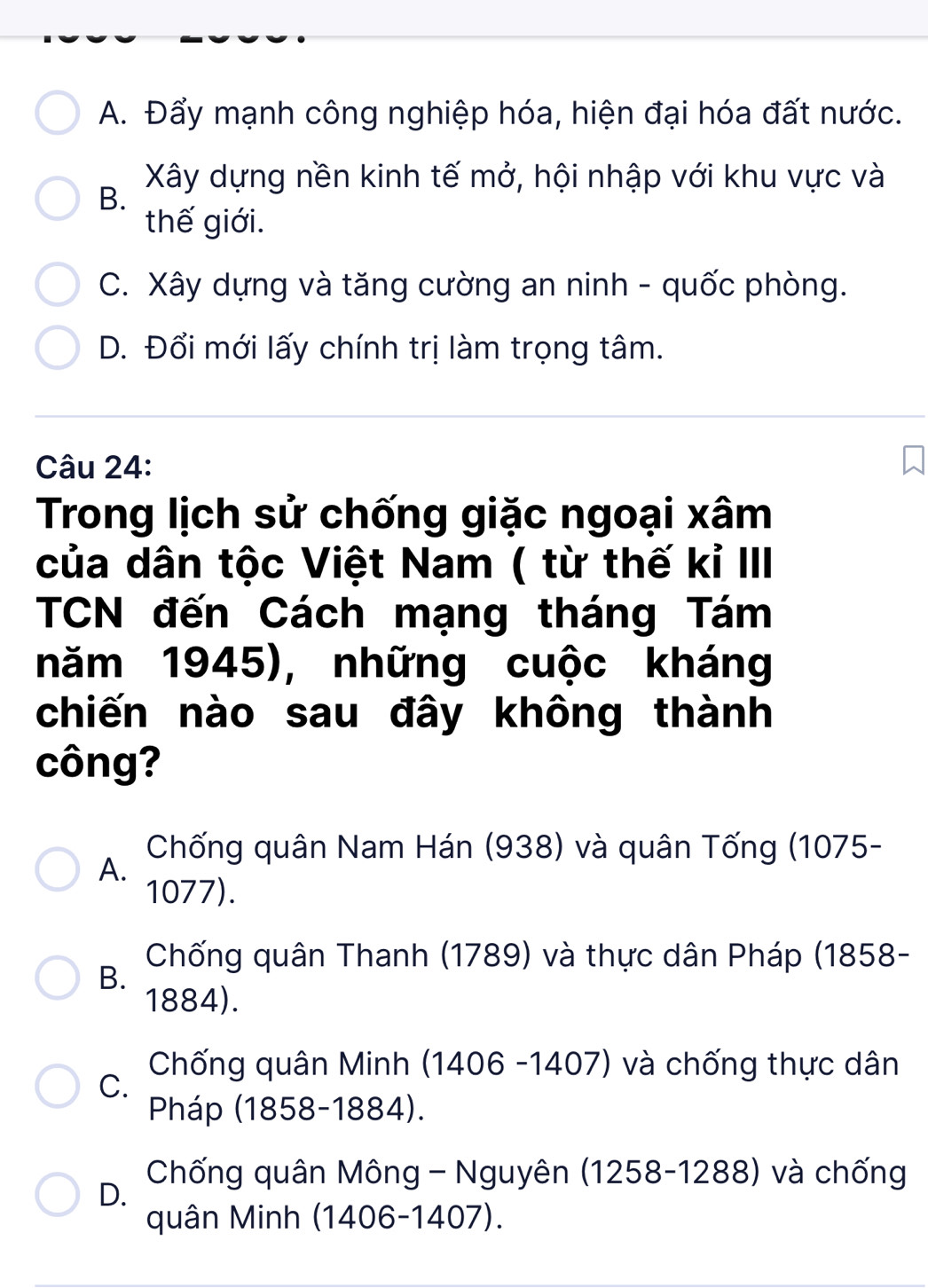 A. Đẩy mạnh công nghiệp hóa, hiện đại hóa đất nước.
Xây dựng nền kinh tế mở, hội nhập với khu vực và
B.
thế giới.
C. Xây dựng và tăng cường an ninh - quốc phòng.
D. Đổi mới lấy chính trị làm trọng tâm.
Câu 24:
Trong lịch sử chống giặc ngoại xâm
của dân tộc Việt Nam ( từ thế kỉ III
TCN đến Cách mạng tháng Tám
năm 1945), những cuộc kháng
chiến nào sau đây không thành
công?
Chống quân Nam Hán (938) và quân Tống (1075 -
A.
1077).
Chống quân Thanh (1789) và thực dân Pháp (1858-
B.
1884).
Chống quân Minh (1406 -1407) và chống thực dân
C.
Pháp (1858-1884).
D.
Chống quân Mông - Nguyên (1258-1288) và chống
quân Minh (1406-1407).