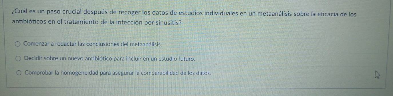 ¿Cuál es un paso crucial después de recoger los datos de estudios individuales en un metaanálisis sobre la efcacia de los
antibióticos en el tratamiento de la infección por sinusitis?
Comenzar a redactar las conclusiones del metaanálisis.
Decidir sobre un nuevo antibiótico para incluir en un estudio futuro.
Comprobar la homogeneidad para asegurar la comparabilidad de los datos.